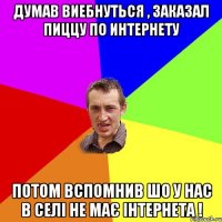 Думав виебнуться , Заказал пиццу по интернету Потом вспомнив шо у нас в селі не має інтернета !