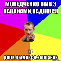 мопедченко жив з пацанами,надіявся не дали,обідився,заплакав