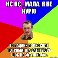 нє нє , мала, я не курю то пацани попросили потримати, а затягуюсь шоб не затушилась