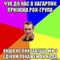 ЧУВ ДО НАС В КАГАРЛИК ПРИЇЖЖА РОК-ГРУПА ЯКШО НЕ ПОНРАВІЦЦА МИ З ЕДІКОМ ПОКАЖЕМ ЯК НАДА