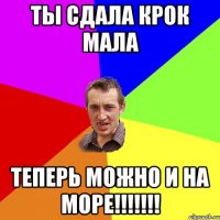 Ты сдала крок Мала теперь можно и на море!!!!!!!