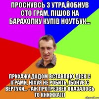 Проснувсь з утра,йобнув сто грам, пішов на барахолку купів ноутбук... Прихажу додом вставляю діск с іграми, ніхуя не робить, їбонув с вертухи... - аж протрезвев оказалось то книжка)))