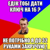 Едік тобі дати ключ на 16 ? Не потрібно я до 32 руками закручую !