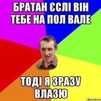 братан єслі він тебе на пол вале тоді я зразу влазю