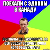 Поехали с Эдиком в Канаду Выгналы ще в аэропорте, бо цей бовдур бздонув колы його обшукувалы