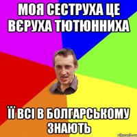 моя сеструха це Вєруха Тютюнниха Її всі в болгарському знають