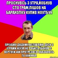 проснувсь з утра,йобнув сто грам,пішов на барахолку купив ноутбук пріхажу додому,вставляю діск з іграми,ніхуя не робить,їбонув с вертухи-аж протрезвєв оказалось то книжка