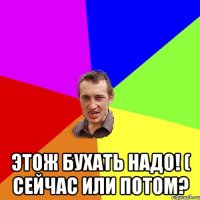  этож бухать надо! ( сейчас или потом?