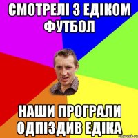 смотрелі з едіком футбол наши програли одпіздив едіка