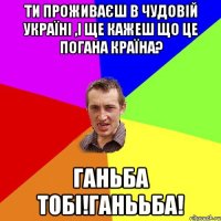 Ти проживаєш в чудовій Україні ,і ще кажеш що це погана країна? Ганьба тобі!Ганььба!