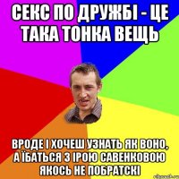 секс по дружбі - це така тонка вещь вроде і хочеш узнать як воно, а їбаться з Ірою Савенковою якось не побратскі