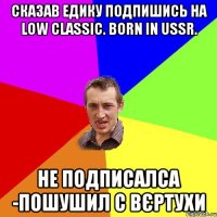 Сказав Едику подпишись на Low classic. born in USSR. не подписалса -пошушил с вєртухи