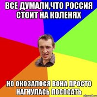 Все думали,что Россия стоит на коленях но окозалося вона просто нагнулась пососать