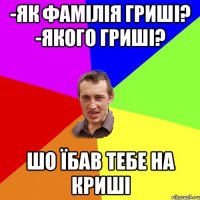 -як фамілія гриші? -якого гриші? шо їбав тебе на криші