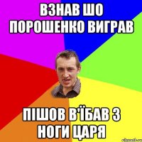 взнав шо порошенко виграв пішов в'їбав з ноги царя