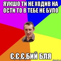 ЯУКШО ТИ НЕ ХОДИВ НА ОСТИ ТО В ТЕБЕ НЕ БУЛО Є,Є,Є,БИЙ БЛЯ