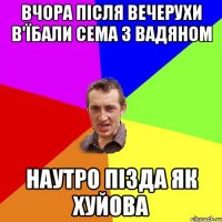 Вчора після вечерухи в'їбали сема з Вадяном наутро пізда як хуйова