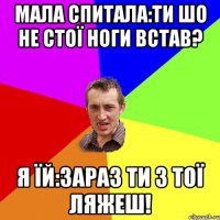 Мала спитала:ти шо не стої ноги встав? Я їй:зараз ти з тої ляжеш!