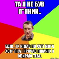 Та я не був п"яний.. Едік , ти кідав по хаті мого хом"яка і кричав пікачю я обираю тебе.