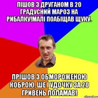 Пішов з друганом в 20 градусний мароз на рибалку!Малі поабіщав щуку. Прішов з обмороженою коброю, ше і удочку за 20 гривень поламав!