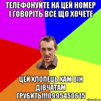 Телефонуйте на цей номер і говоріть все що хочете Цей хлопець хам він дівчатам грубить!!!0995450615