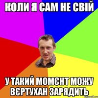 Коли я сам не свій у такий момєнт можу вєртухан зарядить