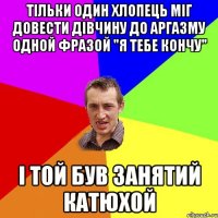 тільки один хлопець міг довести дівчину до аргазму одной фразой "я тебе кончу" і той був занятий Катюхой