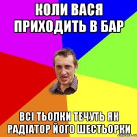 коли Вася приходить в бар всі тьолки течуть як радіатор його шестьорки