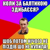 коли за балтикою здибаєся? шоб потом нічого не піздів шо не купила!