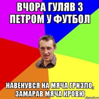 Вчора гуляв з Петром у футбол Навенувся на мяча гризло, замарав мяча кровю