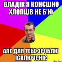 Владік я конєшно хлопців не б'ю Але для тебе зроблю ісключєніє