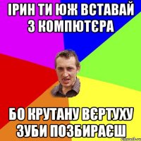 Ірин ти юж вставай з компютєра бо крутану вєртуху зуби позбираєш