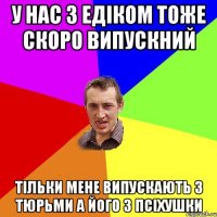 У нас з Едіком тоже скоро випускний тільки Мене випускають з тюрьми а його з псіхушки