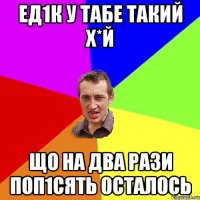 ЕД1К У ТАБЕ ТАКИЙ Х*Й ЩО НА ДВА РАЗИ ПОП1СЯТЬ ОСТАЛОСЬ