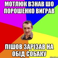 мотлюк взнав шо Порошенко виграв пішов зарізав на обід собаку