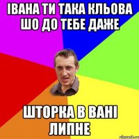 Івана ти така кльова шо до тебе даже шторка в вані липне