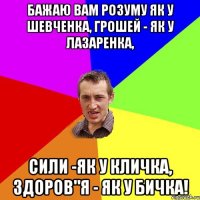 Бажаю Вам розуму як у Шевченка, Грошей - як у Лазаренка, Сили -як у Кличка, Здоров"я - як у бичка!