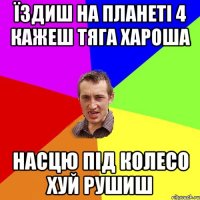 Їздиш на планеті 4 кажеш тяга хароша Насцю під колесо хуй рушиш