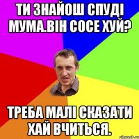 Ти знайош спуді мума.Він сосе хуй? Треба малі сказати хай вчиться.