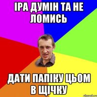 Іра думін та не ломись дати Папіку цьом в щічку