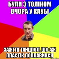 були з Толіком вчора у клубі зажглі танцпол, шо аж пластік поплавився