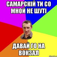 Самарскій ти со мной не шуті давай го на вокзал