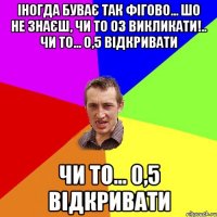 Іногда буває так фігово... шо не знаєш, чи то 03 викликати!.. Чи то... 0,5 відкривати Чи то... 0,5 відкривати