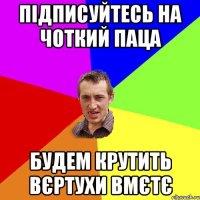 підписуйтесь на Чоткий паца будем крутить вєртухи вмєтє