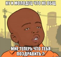 Ну и молодец что не общ Мне теперь что тебя поздравить ?