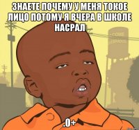 знаете почему у меня токое лицо потому я вчера в школе насрал .0+