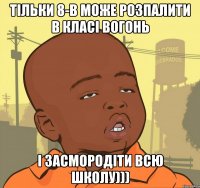 тільки 8-в може розпалити в класі вогонь і засмородіти всю школу)))