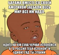 Барама вместе со своей америкой заебали весь мир.все им надо. Идите на хуй.сука черная.успокойся а то россия тебя успокоит и удивит.гад ты этакий.