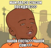 мам,пап,со стасом посидите??? какой соста???какой сом???