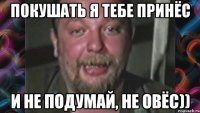 Покушать я тебе принёс И не подумай, не овёс))